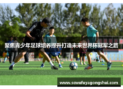 聚焦青少年足球培养提升打造未来世界杯冠军之路