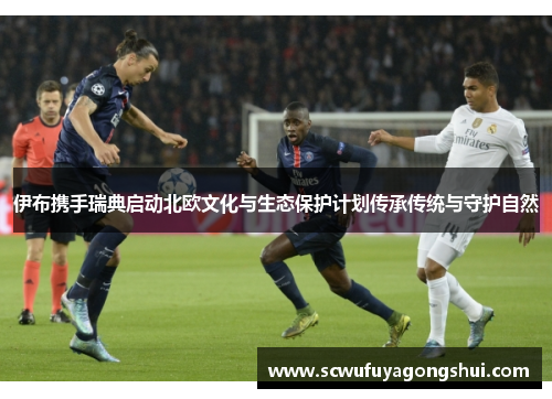 伊布携手瑞典启动北欧文化与生态保护计划传承传统与守护自然