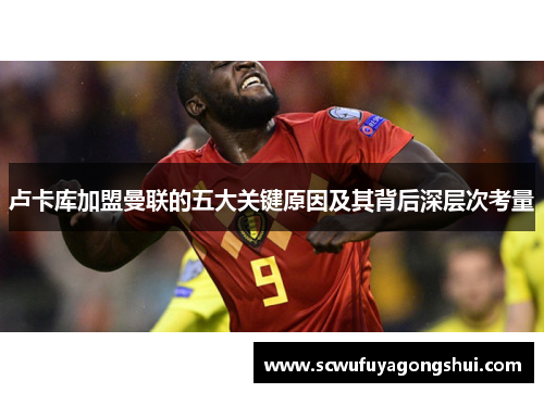 卢卡库加盟曼联的五大关键原因及其背后深层次考量